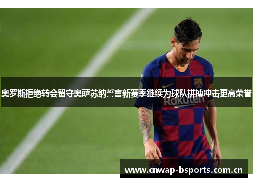 奥罗斯拒绝转会留守奥萨苏纳誓言新赛季继续为球队拼搏冲击更高荣誉